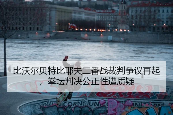 比沃尔贝特比耶夫二番战裁判争议再起，拳坛判决公正性遭质疑